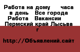 Работа на дому 2-3 часа в день - Все города Работа » Вакансии   . Пермский край,Лысьва г.